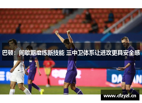 巴顿：间歇期磨练新技能 三中卫体系让进攻更具安全感