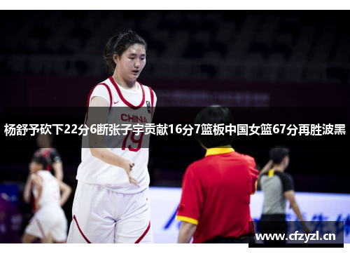杨舒予砍下22分6断张子宇贡献16分7篮板中国女篮67分再胜波黑