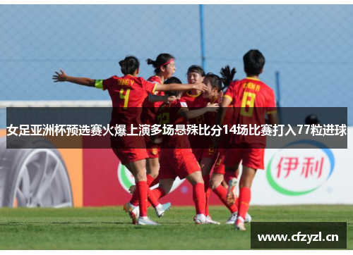 女足亚洲杯预选赛火爆上演多场悬殊比分14场比赛打入77粒进球